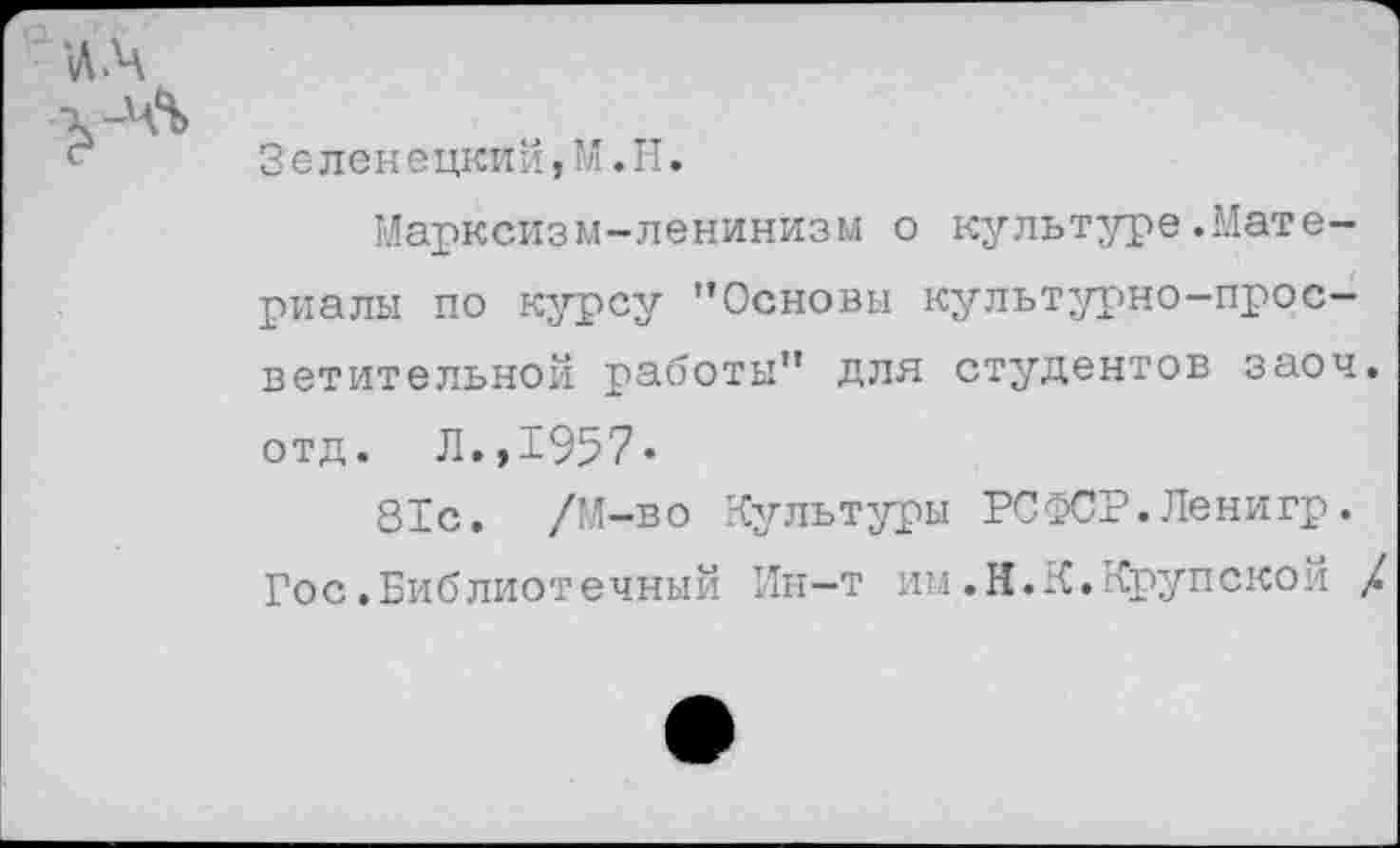 ﻿■ч%
Зеленецкий,М.Н.
Марксизм-ленинизм о культуре.Материалы по курсу "Основы культурно-просветительной работы" для студентов заоч. отд. Л.,1957«
81с. /М-во Культуры РСФСР.Ленигр. Гос.Библиотечный Ин-т им.Н.К.Крупской /